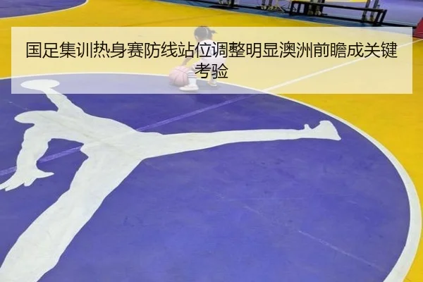 国足集训热身赛防线站位调整明显澳洲前瞻成关键考验